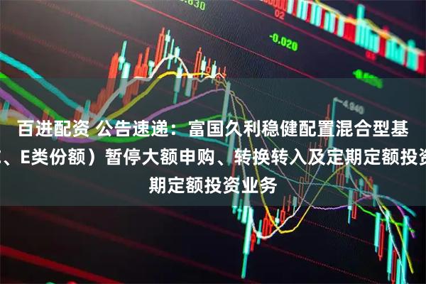 百进配资 公告速递：富国久利稳健配置混合型基金（C、E类份额）暂停大额申购、转换转入及定期定额投资业务