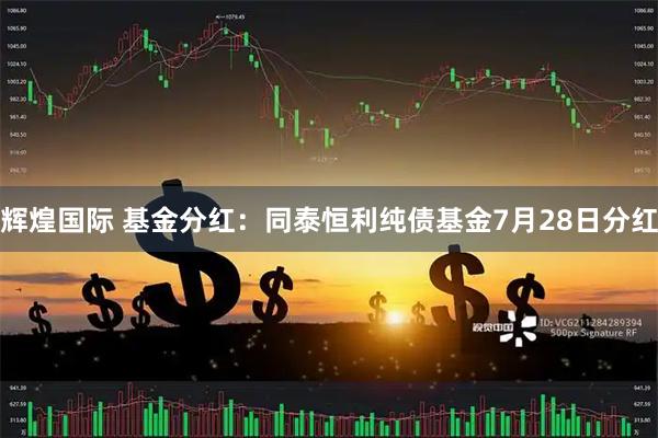 辉煌国际 基金分红：同泰恒利纯债基金7月28日分红