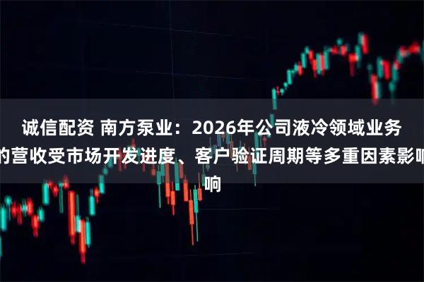 诚信配资 南方泵业：2026年公司液冷领域业务的营收受市场开发进度、客户验证周期等多重因素影响